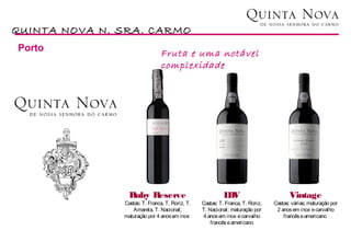 QUINTA NOVA N. SRA. CARMO
Porto
                                Fruta e uma notável
                                complexidade




                 Ruby Reserve                              LV
                                                           B                           Vintage
               Castas: T. Franca, T. Roriz, T.   Castas: T. Franca, T. Roriz,   Castas: várias; maturação por
                  Amarela, T. Nacional;          T. Nacional; maturação por      2 anos em inox e carvalho
               maturação por 4 anos em inox      4 anos em inox e carvalho          francês e americano
                                                     francês e americano
 
