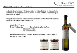 PRODUTOS NATURAIS
•   A Quinta Nova tem desenvolvido com a Universidade Católica de Biotecnologia
    do Porto um estudo para o desenvolvimento de vários produtos naturais da região
    demarcada do Douro.

•   O objectivo é explorar os sabores e aromas existentes na QN, oferecendo produtos
    genuínos e de elevado valor acrescentado.

         Azeite Extra Virgem;
         Doces Tradicionais:         - Compota de Uva, Cereja, Figo;
                          - Geleia de Marmelo;
                          - Mel de Rosmaninho;

         Ervas Aromáticas (Chá) - Macela Camomila, Alfazema, Urze e Carqueja;
         Rebuçados Tradicionais.
 