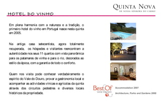 HOTEL DO VINHO

Em plena harmonia com a natureza e a tradição, o
primeiro hotel do vinho em Portugal nasce nesta quinta
em 2005.


Na antiga casa setecentista, agora totalmente
recuperada, os hóspedes e visitantes reencontram a
autenticidade nos seus 11 quartos com vista panorâmica
para os patamares de vinha e para o rio, decorados ao
estilo da época, com a garantia de todo o conforto.


Quem nos visita pode conhecer verdadeiramente o
espírito do Vale do Douro, provar a gastronomia local e
acompanhar as actividades vínicas e agrícolas da quinta    
através dos circuitos pedestres e diversos locais         Accommodation 2007
                                                           
históricos da propriedade.                                Architecture, Parks and Gardens 2008

                                                           
                                                           
 