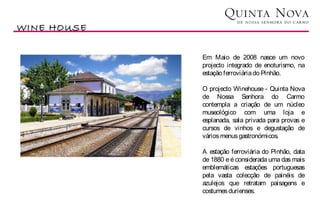 WINE HOUSE

             Em Maio de 2008 nasce um novo
             projecto integrado de enoturismo, na
             estação ferroviária do Pinhão.

             O projecto Winehouse - Quinta Nova
             de Nossa Senhora do Carmo
             contempla a criação de um núcleo
             museológico com uma loja e
             esplanada, sala privada para provas e
             cursos de vinhos e degustação de
             vários menus gastronómicos.

             A estação ferroviária do Pinhão, data
             de 1880 e é considerada uma das mais
             emblemáticas estações portuguesas
             pela vasta colecção de painéis de
             azulejos que retratam paisagens e
             costumes durienses.
 