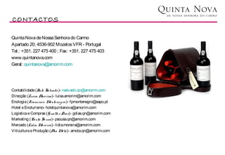 CONTACTOS

Quinta Nova de Nossa Senhora do Carmo
Apartado 20; 4536-902 Mozelos VFR - Portugal
Tel.: +351. 227 475 400 ; Fax: +351. 227 475 403
www.quintanova.com
Geral: quintanova@amorim.com




Contabilidade (Rute Salvado )- rsalvado.qn@amorim.com
Direcção (Luisa A rim)- luisa.amorim@amorim.com
                  mo
Enologia (Francisco M nte ne g ro )- fpmontenegro@sapo.pt
                       o
Hotel e Enoturismo- hotelquintanova@amorim.com
Logistica e Compras (Gualte r Dias)- gdias.qn@amorim.com
Marketing (Paula So usa)- psousa.qn@amorim.com
Mercado (Lídia M re ira)- lidia.moreira@amorim.com
                  o
Viticultura e Produção (A M ta)- amota.qn@amorim.com
                         na o
 