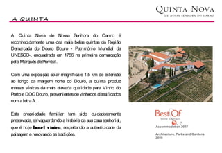 A QUINTA
                                                                                            Vinhos

A Quinta Nova de Nossa Senhora do Carmo é
reconhecidamente uma das mais belas quintas da Região
Demarcada do Douro Douro - Património Mundial da
UNESCO-, enquadrada em 1756 na primeira demarcação
pelo Marquês de Pombal.

Com uma exposição solar magnífica e 1,5 km de extensão
ao longo da margem norte do Douro, a quinta produz
massas vínicas da mais elevada qualidade para Vinho do
Porto e DOC Douro, provenientes de vinhedos classificados
com a letra A.

Esta propriedade familiar tem sido cuidadosamente
preservada, salvaguardando a história da sua casa senhorial,    
que é hoje hotel vínico, respeitando a autenticidade da        Accommodation 2007
                                                                
paisagem e renovando as tradições.                             Architecture, Parks and Gardens 
                                                               2008
                                                                
 