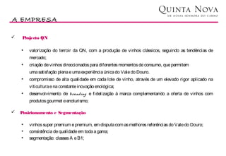 A EMPRESA

    Projecto QN

    •   valorização do terroir da QN, com a produção de vinhos clássicos, seguindo as tendências de
        mercado;
    •   criação de vinhos direccionados para diferentes momentos de consumo, que permitem
        uma satisfação plena e uma experiência única do Vale do Douro.
    •   compromisso de alta qualidade em cada lote de vinho, através de um elevado rigor aplicado na
        viticultura e na constante inovação enológica;
    •   desenvolvimento de branding e fidelização à marca complementando a oferta de vinhos com
        produtos gourmet e enoturismo;

   Posicionamento e Segmentação

    •   vinhos super premium e premium, em disputa com as melhores referências do Vale do Douro;
    •   consistência de qualidade em toda a gama;
    •   segmentação: classes A e B1;
 
