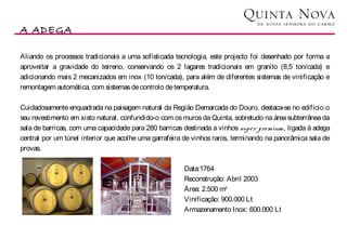 A ADEGA
                                                                                                    Vinhos

Aliando os processos tradicionais a uma sofisticada tecnologia, este projecto foi desenhado por forma a
aproveitar a gravidade do terreno, conservando os 2 lagares tradicionais em granito (8,5 ton/cada) e
adicionando mais 2 mecanizados em inox (10 ton/cada), para além de diferentes sistemas de vinificação e
remontagem automática, com sistemas de controlo de temperatura.

Cuidadosamente enquadrada na paisagem natural da Região Demarcada do Douro, destaca-se no edifício o
seu revestimento em xisto natural, confundido-o com os muros da Quinta, sobretudo na área subterrânea da
sala de barricas, com uma capacidade para 280 barricas destinada a vinhos supe r pre mium, ligada à adega
central por um túnel interior que acolhe uma garrafeira de vinhos raros, terminando na panorâmica sala de
provas.

                                                       Data:1764
                                                       Reconstrução: Abril 2003
                                                       Área: 2.500 m2
                                                       Vinificação: 900.000 Lt
                                                       Armazenamento Inox: 600.000 Lt
 