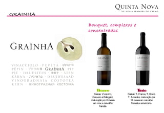GRAINHA
                                                           Vinhos
          Bouquet, complexos e
          concentrados




               Branco                       Tinto
             Castas: Viosinho,     Castas: T. Franca, T. Roriz,
            Gouveio e Rabigato;    T. Amarela; maturação por
           maturação por 8 meses     18 meses em carvalho
            em inox e carvalho        francês e americano
                  francês
 