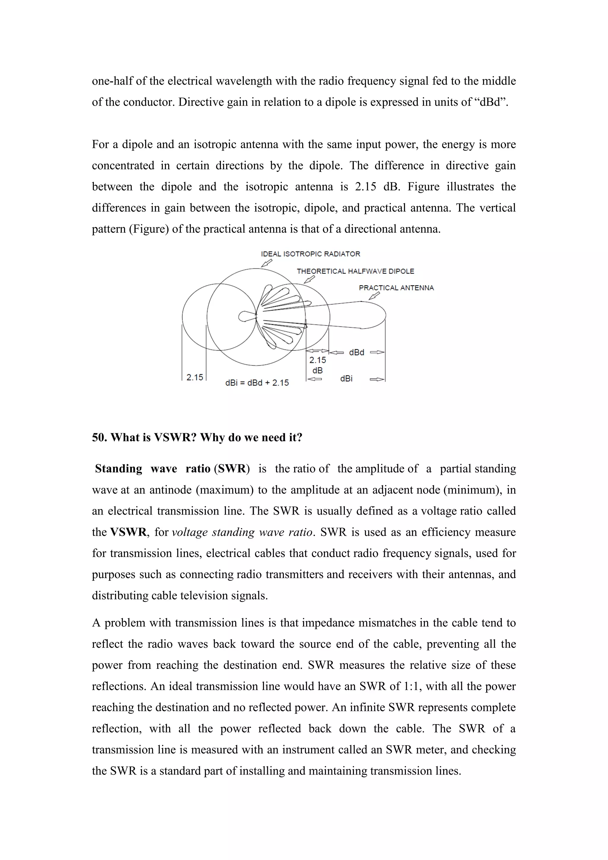 one-half of the electrical wavelength with the radio frequency signal fed to the middle
of the conductor. Directive gain in relation to a dipole is expressed in units of “dBd”.
For a dipole and an isotropic antenna with the same input power, the energy is more
concentrated in certain directions by the dipole. The difference in directive gain
between the dipole and the isotropic antenna is 2.15 dB. Figure illustrates the
differences in gain between the isotropic, dipole, and practical antenna. The vertical
pattern (Figure) of the practical antenna is that of a directional antenna.
50. What is VSWR? Why do we need it?
Standing wave ratio (SWR) is the ratio of the amplitude of a partial standing
wave at an antinode (maximum) to the amplitude at an adjacent node (minimum), in
an electrical transmission line. The SWR is usually defined as a voltage ratio called
the VSWR, for voltage standing wave ratio. SWR is used as an efficiency measure
for transmission lines, electrical cables that conduct radio frequency signals, used for
purposes such as connecting radio transmitters and receivers with their antennas, and
distributing cable television signals.
A problem with transmission lines is that impedance mismatches in the cable tend to
reflect the radio waves back toward the source end of the cable, preventing all the
power from reaching the destination end. SWR measures the relative size of these
reflections. An ideal transmission line would have an SWR of 1:1, with all the power
reaching the destination and no reflected power. An infinite SWR represents complete
reflection, with all the power reflected back down the cable. The SWR of a
transmission line is measured with an instrument called an SWR meter, and checking
the SWR is a standard part of installing and maintaining transmission lines.
 