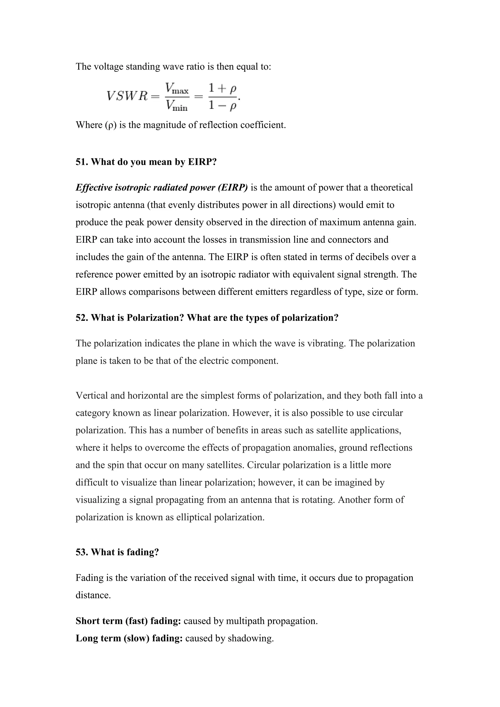 The voltage standing wave ratio is then equal to:
Where (ρ) is the magnitude of reflection coefficient.
51. What do you mean by EIRP?
Effective isotropic radiated power (EIRP) is the amount of power that a theoretical
isotropic antenna (that evenly distributes power in all directions) would emit to
produce the peak power density observed in the direction of maximum antenna gain.
EIRP can take into account the losses in transmission line and connectors and
includes the gain of the antenna. The EIRP is often stated in terms of decibels over a
reference power emitted by an isotropic radiator with equivalent signal strength. The
EIRP allows comparisons between different emitters regardless of type, size or form.
52. What is Polarization? What are the types of polarization?
The polarization indicates the plane in which the wave is vibrating. The polarization
plane is taken to be that of the electric component.
Vertical and horizontal are the simplest forms of polarization, and they both fall into a
category known as linear polarization. However, it is also possible to use circular
polarization. This has a number of benefits in areas such as satellite applications,
where it helps to overcome the effects of propagation anomalies, ground reflections
and the spin that occur on many satellites. Circular polarization is a little more
difficult to visualize than linear polarization; however, it can be imagined by
visualizing a signal propagating from an antenna that is rotating. Another form of
polarization is known as elliptical polarization.
53. What is fading?
Fading is the variation of the received signal with time, it occurs due to propagation
distance.
Short term (fast) fading: caused by multipath propagation.
Long term (slow) fading: caused by shadowing.
 