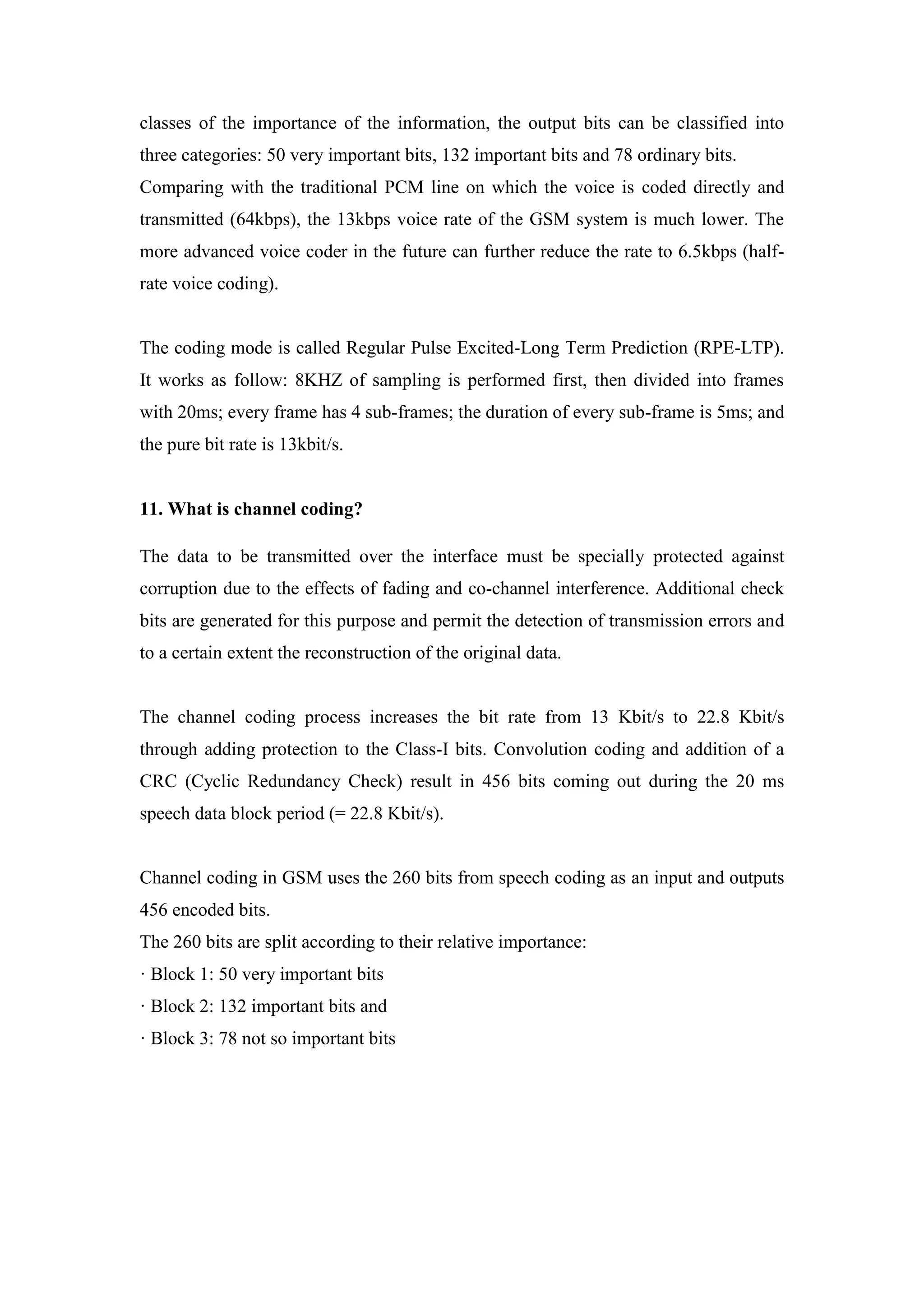 classes of the importance of the information, the output bits can be classified into
three categories: 50 very important bits, 132 important bits and 78 ordinary bits.
Comparing with the traditional PCM line on which the voice is coded directly and
transmitted (64kbps), the 13kbps voice rate of the GSM system is much lower. The
more advanced voice coder in the future can further reduce the rate to 6.5kbps (half-
rate voice coding).
The coding mode is called Regular Pulse Excited-Long Term Prediction (RPE-LTP).
It works as follow: 8KHZ of sampling is performed first, then divided into frames
with 20ms; every frame has 4 sub-frames; the duration of every sub-frame is 5ms; and
the pure bit rate is 13kbit/s.
11. What is channel coding?
The data to be transmitted over the interface must be specially protected against
corruption due to the effects of fading and co-channel interference. Additional check
bits are generated for this purpose and permit the detection of transmission errors and
to a certain extent the reconstruction of the original data.
The channel coding process increases the bit rate from 13 Kbit/s to 22.8 Kbit/s
through adding protection to the Class-I bits. Convolution coding and addition of a
CRC (Cyclic Redundancy Check) result in 456 bits coming out during the 20 ms
speech data block period (= 22.8 Kbit/s).
Channel coding in GSM uses the 260 bits from speech coding as an input and outputs
456 encoded bits.
The 260 bits are split according to their relative importance:
· Block 1: 50 very important bits
· Block 2: 132 important bits and
· Block 3: 78 not so important bits
 