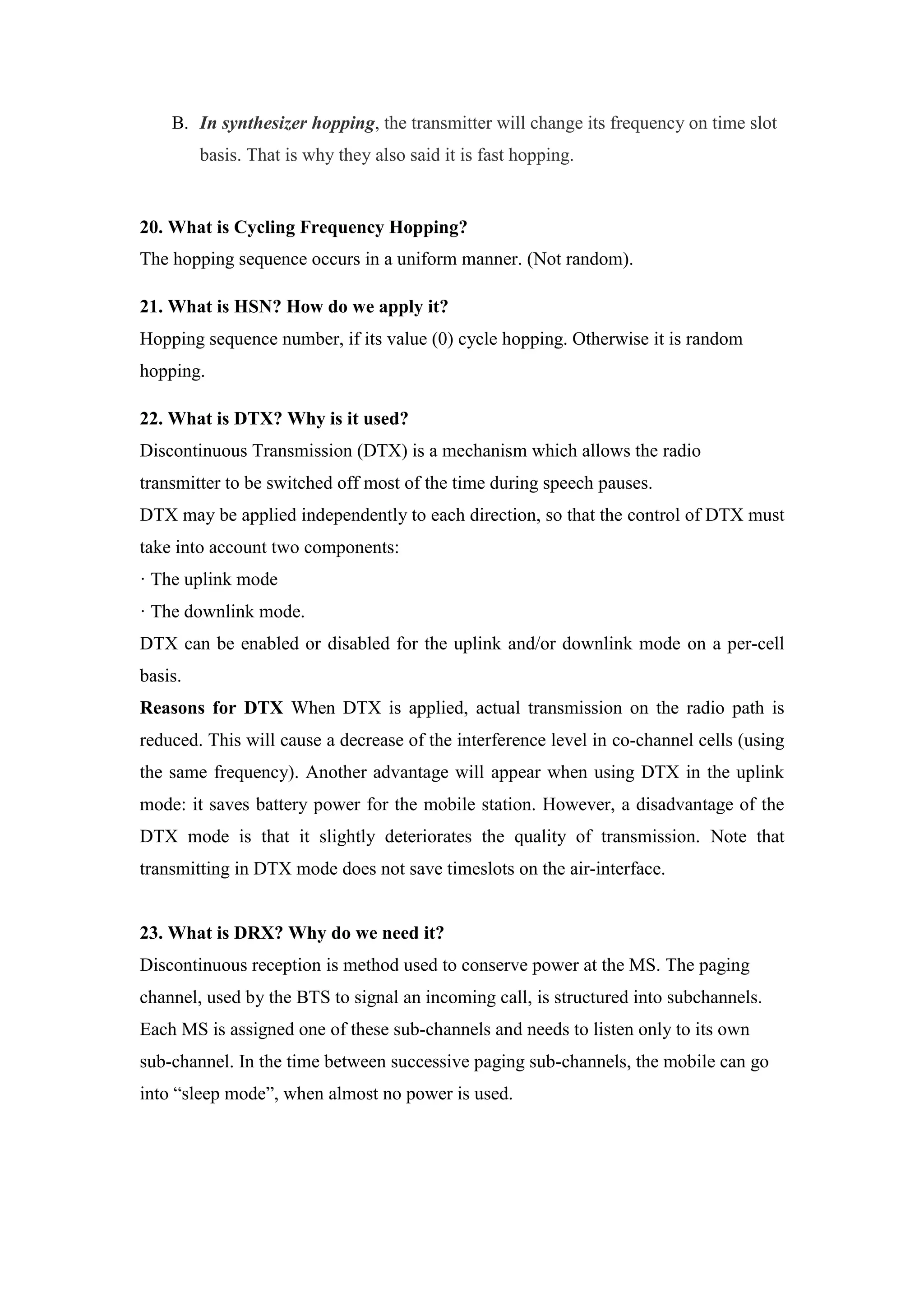 B. In synthesizer hopping, the transmitter will change its frequency on time slot
basis. That is why they also said it is fast hopping.
20. What is Cycling Frequency Hopping?
The hopping sequence occurs in a uniform manner. (Not random).
21. What is HSN? How do we apply it?
Hopping sequence number, if its value (0) cycle hopping. Otherwise it is random
hopping.
22. What is DTX? Why is it used?
Discontinuous Transmission (DTX) is a mechanism which allows the radio
transmitter to be switched off most of the time during speech pauses.
DTX may be applied independently to each direction, so that the control of DTX must
take into account two components:
· The uplink mode
· The downlink mode.
DTX can be enabled or disabled for the uplink and/or downlink mode on a per-cell
basis.
Reasons for DTX When DTX is applied, actual transmission on the radio path is
reduced. This will cause a decrease of the interference level in co-channel cells (using
the same frequency). Another advantage will appear when using DTX in the uplink
mode: it saves battery power for the mobile station. However, a disadvantage of the
DTX mode is that it slightly deteriorates the quality of transmission. Note that
transmitting in DTX mode does not save timeslots on the air-interface.
23. What is DRX? Why do we need it?
Discontinuous reception is method used to conserve power at the MS. The paging
channel, used by the BTS to signal an incoming call, is structured into subchannels.
Each MS is assigned one of these sub-channels and needs to listen only to its own
sub-channel. In the time between successive paging sub-channels, the mobile can go
into “sleep mode”, when almost no power is used.
 