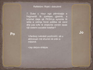 7. Duke u nisur nga përmbajtja e
fragmentit të pyetejes gjashtë, a
krijohet ideja që PKSH-ja synonte të
ishte e vetmja forcë politike në vend
dhe pas lufte të drejtonte vendin sipas
një sistemi socialist totalitar?
Po Jo
Reflektim: Rrjeti i diskutimit
•Vlerësoj nxënësit pozitivisht, që u
aktivizuan më shumë në orën e
mësimit.
•Jap detyra shtëpie
 