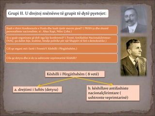 Grupi II. U drejtoj nxënësve të grupit të dytë pyetejet:
Kush e thirri Konferencën e Pezës dhe kush tjetër merrte pjesë? ( PKSH-ja dhe shumë
personalitete nacionaliste, si : Abaz Kupi, Ndoc Çoba.)
Si u quajt organizata që doli nga kjo konferencë? ( Fronti Antifashist Nacionalçlirimtar-
FANÇ: pa dalim feje, krahine, bindje politike për një Shqipëri të lirë e demokratike.)
Cili qe organi më i lartë i Frontit?( Këshilli i Përgjithshëm.)
Cila qe detyra dhe si do ta ushtronte veprimtarinë Këshilli?
Këshilli i Përgjithshëm ( 8 vetë)
a. drejtimi i luftës (detyra) b. këshillave antifashiste
nacionalçlirimtare (
ushtronte veprimtarinë)
 
