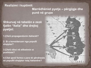 Realizimi i kuptimit:
Marrëdhëniet pyetje – përgjigje dhe
punë në grupe
Shkuruaj në tabelën e zezë
fjalën “Italia” dhe drejtoj
pyetjet:
1.Çfarë propagandonin italianët?
2. Si u konsideruan nga populli
shqiptar?
3.Çfarë nikoi në etiketimin si
pushtues?
4.Cilat qenë forma e para të qëndresës
së popullit shqiptar ndaj italianëve?
 
