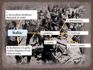 Italia:
1.
a. Do të sillnin zhvillimin
ekonomik të vendit
b. Bashkimin e të gjitha
trojeve shqiptare në një
shtet të vetëm
2. pushtues
3. arsimi
a. demonstratat
b. Vasil Laçi
c. Krijimi i çetave
 