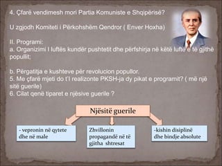 4. Çfarë vendimesh mori Partia Komuniste e Shqipërisë?
U zgjodh Komiteti i Përkohshëm Qendror ( Enver Hoxha)
II. Programi:
a. Organizimi I luftës kundër pushtetit dhe përfshirja në këtë luftë e të gjithë
popullit;
b. Përgatitja e kushteve për revolucion popullor.
5. Me çfarë mjeti do t’I realizonte PKSH-ja dy pikat e programit? ( më një
sitë guerile)
6. Cilat qenë tiparet e njësive guerile ?
Njësitë guerile
- vepronin në qytete
dhe në male
Zhvillonin
propagandë në të
gjitha shtresat
-kishin disiplinë
dhe bindje absolute
 