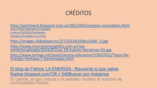 CRÉDITOS
http://pointverd.blogspot.com.ar/2012/04/energias-renovables.html
http://images.slideplayer.es/2/133318/slides/slide_3.jpg
http://www.inversorenergetico.com.ar/wp-
content/uploads/2014/07/Las-10-nuevas-iniciativas-01.jpg
http://www.taringa.net/post/ciencia-educacion/15627622/Tipos-De-
Energia-Ventajas-Y-Desventajas.html
El blog de Fátima: LA ENERGÍA - Recuerda lo que sabes
flopbar.blogspot.com728 × 546Buscar por imágenes
El carbón, el gas natural y el petróleo reciben el nombre de
combustibles fósiles.
http://historiaparaaburrir.blogspo
t.com.ar/2012/01/fuentesde-
energia-renovables-y-no.html
__
 