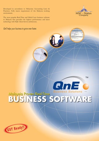 Developed in accordance to Malaysian Accounting Laws &
Practices. Fully meets requirement of the Malaysia working
environment.

MSC - Status
Company

The most popular Real-Time and Multi-Users business software
in Malaysia that provides the highest performance and latest
technology with SQL Client-Server architecture.

QnE helps your business to grow ever faster.

Malaysia Proven Real-Time

BUSINESS SOFTWARE

Ready!!
GST

 