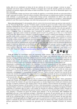10
10
multa; além de ser condenado na forma da lei por suborno ele vai ter que entregar o serviço no prazo
estipulado sem lucrar nada, só prejuízo! Portanto a corrupção não é mais tão atraente, perdeu seu encanto se
tornando um péssimo negócio para ambos os lados envolvidos. E já que o risco de ser denunciado agora é um
fato e não mais
uma probabilidade; sempre que houver uma reunião de negócios, os envolvidos deverão ser mais precavidos e
exigir: a gravação em áudio e vídeo de todas as reuniões; Alias,(visto que as condições para receber a recompensa
estão atreladas: ao pressuposto que o denunciante forneça provas contundentes do delito.) isto, será um
comportamento padrão! Em qualquer situação comprometedora, onde a pratica da corrupção é potencialmente
plausível e real, Não só para se proteger, mas sobre tudo porque pode ser um negocio muito “recompensador”.
Uma caixa preta pessoal: A este propósito, (fora do contesto deste documento) temos que aprovar mais uma lei: a
Lei do “Personal Big Brother”, que da: “O direito amplo e irrestrito de gravar em áudio e vídeo nosso ambiente
imediato; independente do local (público ou privado) no qual nos encontramos, e da presencia de terceiros.” (claro
tudo dentro dos limites da ética e do bom senso.) Seria como ter uma caixa preta pessoal, à tira colo para garantir a
nossa integridade física e social, (e também para garantir o flagrante de uma possível tentativa de suborno ou de um
crime). E ninguém! Nem as autoridades, nem o presidente da república e nem o papa! poderá exigir que
desliguem, á gravação contra vontade do portador, (podem até pedir com gentileza que se retire, só si o local não for
público) mas caso alguém forçar a situação, è no mínimo suspeito, usando a violência para desligar ou destruir o
aparelho então, estaria cometendo o crime de “Violação a integridade física e social” caracterizando os motivos;
Só isto, (sem contar as penalidades prisionais cabíveis no caso) já vai custar muito dinheiro para o agressor. (e as provas
sem dúvida estariam gravadas.) Imagino que não só a corrupção, mas todo tipo de abuso e agressão que por ventura
sofrêssemos será gravado e poderá ser usado como prova em juízo. O dispositivo estaria conectado a internet, e
todas as gravações são imediatamente arquivadas nas nuvens, onde cada arquivo seria devidamente identificado,
datado e conteria as informações da localidade por GPS. Impedindo assim, que por ventura os arquivos sejam
destruídos pelos agressores no local da ocorrência. Só por intimidação, as taxas da violência urbana, (sobre tudo
contra mulheres.) iriam cair muito, sem intervenção policial e verbas públicas implicadas. (mais detalhes: uso do
aparelho PBB. “Google Glass”https://www.youtube.com/watch?v=cAO7FJ3vQQo uso obrigatório do aparelho por policiais pg.12).
Falta de verbas? As autoridades usam um argumento muito comum: “falta de verbas” para justificar o
numero baixo de fiscais em serviço e das fiscalizações; Pois é agora, este argumento não servirá mais como
desculpa, porque, podemos transformar milhares de pessoas comuns, munidas com uma câmera de vídeo, de um
celular ou do (“Personal Big Brother.”) em um fiscal independente, para registrar irregularidades oportunas em
qualquer setor, como: a do comercio, nos setores do trânsito, da saúde, nas escolas, (a onde muita violência vem
ocorrendo nos últimos tempos) nas repartições públicas e privadas etc. especialmente as obras públicas de
Manutenção e saneamentos das cidades e dos municípios. Os fiscais independentes não têm qualquer vinculo
empregatícios com o estado! E serão remunerados apenas através das multas aplicadas aos infratores, que deverá
ser, convertida integralmente em recompensa motivadora! Basta criar um site, onde cada um pode se cadastrar e
postar as provas das infrações, recebendo a recompensa na sua conta bancaria. (após a emissão das multas pelas
autoridades e o pagamento das mesmas pelos infratores.) Além de proporcionar uma renda extra a muita gente,
reduzindo o desemprego e a criminalidade em geral, (visto que, é menos arriscado e mais fácil tirar uma foto do que
assaltar) daí, teremos um ambiente bem mais saudável na sociedade aumentando de fato as arrecadações fiscais,
do governo sem contratações extras, e sem ônus para as autoridades. (Claro, si estes não forem flagrados de calças
curtas, fazendo Mer...Piii...!).
A este propósito, Alguém diria: “Ah, mas isto vai contra a lei do direito á privacidade.” talvez, precisamos
estudar isto á fundo, por exemplo si o local é público ninguém pode exigir privacidade! Quer privacidade fique
em um Caixão! Na verdade a lei que trata das gravações e as escutas ilegais foram criadas por criminosos para
proteger os próprios criminosos! pelo simples motivo: não faz sentido e nem ha interesse em grampear e gravar
em vídeo as pessoas honestas e de boa índole! Vai ficar a vida toda perdendo o seu tempo à toa e no Maximo vai
conseguir flagrar a pessoa se masturbando! Agora uma pessoa desonesta logo será flagrada em alguma atividade,
praticando ou tramando algo de ilícito e sem sombra de dúvidas de natureza criminosa! Então? Pesando na
balança entre proteger as intimidades das pessoas honestas, e deixar que um criminoso fique impune, qual é que
mais prejudica a sociedade em geral? No entanto quem defende a “lei da privacidade” (dos criminosos em
particular) acha que é mais importante proteger a intimidade das pessoas do que permitir que um crime seja
denunciado! O pajé acha que deve haver um meio termo, por exemplo: uma gravação em áudio e/ou em vídeo
pode até ser considerada ilegal, si não for feita com um mandado judicial como de costume, até aqui tudo bem,
concordo! O ato da gravação em si é ilegal! E quem gravou e passível de ser multado ou que seja, também seria
ilegal si o conteúdo da gravação for de foro intimo sem o consenso da pessoa, tipo: nudez e praticas sexuais entre
pessoas particulares, mas si o conteúdo das gravações for de natureza criminal revelando de maneira
 