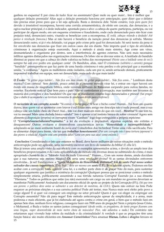 15
15
ganhou no esquema! E por cima de tudo: ficar no anonimato! Quer mole ou quer mais!... Isto é melhor que
qualquer delação premiada! Alias aqui a delação premiada funciona por antecipação, quer dizer que o delator
não precisa estar preso para que a lei seja aplicada. Basta a denúncia dele. Neste cenário, (seja para quem for)
devido à irresistível recompensa, haverá uma corrida armamentistica, de efeito em cascata, das denuncias, e a
ogiva nuclear principal, é o dedo indicador, apontado para o alvo: a cabeça de quem: participou, participa, ou vai
participar de algum modo, em um esquema criminoso e fraudulento, onde cada denunciado para não ficar com
prejuízo total, denunciará outro, visando se beneficiar com a recompensa, (E voilá, cabeças rolando a doidado! Até
parece à revolução francesa.) Mas aí não haverá o beneficio da isenção penal das denuncias já sofrida. Mesmo
denunciando outro, si já é réu delatado, vai pagar pelo crime pelo qual foi denunciado. Só será isento da pena si
for envolvido nas denuncias que fizer em outros casos daí em diante. Não importa qual o tipo de atividades
criminosas à organização esteja exercendo, Aqui o método é ainda mais sinistro, Age como um vírus,
desmantelando o organismo por dentro, sem a interferência de agentes externos. Não será mais necessário
infiltrar agentes disfarçados nas organizações criminosas, Os lobos vão se devorar entre si, A lealdade do bandido
diminui ao passo em que a cabeça do chefe valoriza na bolsa das recompensas! (Neste caso a lealdade some de vez!)
sempre há um ovo podre em qualquer cesta! Os Bandidos, aliás, não! O criminoso (solitário e carente) porque
“bandido” pressuponha-se que faz parte de uma banda criminosa é esta perdeu o elo principal que a mantinha
unida: “a confiança.” Agora os malfeitores estão isolados, cada um por si, sendo arriscado demais, praticamente
impossível trabalhar em equipe, sem ser denunciado, mais cedo do que mais tarde!
O Êxodo: “Si gritar pega ladrão!... Não fica um meu irmão, Si gritar pega ladrão!... Não fica umm...” Lembram desta
musica? Com certeza! Sem dúvida, pouco antes de o presente método virar lei, e entrar em vigor haverá um
êxodo em massa de magnitude bíblica, onde veremos milhares de Ratazanas zarpando para outras bandas, no
exterior. Excelente noticia! Que bom para o país! Não só controlamos a corrupção, mas também nos livramos da
maioria dos corruptos e dos bandidos! Os que não se mandarem estarão logo denunciados e presos! (Sai praga!
Que o diabo te acompanhe e as terríveis tormentas te conduzam direto para o inferno!)
O raciocínio de um corrupto acuado: “Si correr o bicho pega! Si ficar o bicho come! Humm... Foi bom em quanto
durou, mas quem vai se aposentar com louvor é eu! Então meu amigo me desculpa não é nada pessoal, mas a sua
cabeça vale um balde cheio de Ouro! Aiai... isto vai doer mais em mim do que em você... Mentira! Si não tem tu,
vai tu mesmo! Mais uma dedada básica saindo!” Isto é apenas o tal instinto básico de sobre vivencia! Agora sem
alimento a disposição (propina) os corruptos viram “Canibais” logo-logo extinguirão a própria espécime:
O “CorruptuSaurusSubornisPropinator.” a lei da evolução e implacável, algumas espécies são extintas e
desaparecem! Outras evoluem e desenvolvem características novas: “Honestidade e incorruptibilidade.”
adaptando-se ao meio ambiente hostil da nova era! Coitadinhos dos bichinhos! Terão uma vida sacrificada; Para
se alimentar daqui para frente, vão ter que trabalhar honestamente! (Par um corrupto isto é uma tortura japonesa! e
das piores: a vitalícia! Alguém está com peninha deles? Leva um para sua casa! como encosto.)
Conclusões: Considerando o fato que estamos no Brasil, deve haver milhares de outras situações onde o método
anticorrupção pode ser aplicado, seria necessário escrever um livro do tamanho da bíblia! (E olha lá!).
Mas já temos uma ampla visão da sua eficácia com os exemplos apresentados acima, e devido ao amplo teor dos
benefícios proporcionados, e da vasta aplicabilidade do método em diversas áreas no submundo do crime, é mais
apropriado chamá-lo de: o “Método Anti-Ilicitude Universal.” Humm..., Com um nome destes, ainda duvidam
que a sua natureza seja mesmo Mágica? Ou seria uma revelação divina? Si as santas divindades estiverem
envolvidas... Já sei! Fundaremos: a “Igreja Metodista da Honestidade Universal” Lei do santo Pajé nosso senhor
salvador das causas impossíveis. (Este Pajé... deve ser mesmo um santo E.T!). Brincadeiras aparte, Podemos em fim
acabar com a corrupção, basta aprovar uma lei, e a melhor parte disto è: de graça! Não dá mais, para sustentar
qualquer argumento que justifica a existência da corrupção! Qualquer pessoa que se posicionar contra o método
simplesmente estaria, publicamente assumindo a sua tórrida natureza Corrupta! Fazendo jus a sua dinastia
“Hieniana.” Todos os políticos que estão (ou não) exercendo um cargo ou um mandato no governo deveriam se
manifestar Publicamente! Assinando um documento oficial de apoio ao projeto da lei Corrupção (0%); (Só que tem
um porem: o político deve antes se submeter a um detector de mentiras, da CIA!). Quem não estiver na lista Pode
esquecer as próximas eleições e a sua carreira política! Pode até tentar, mas Nunca mais será eleito pelo povo a
cargo algum! E si quer vai conseguir um emprego no setor privado! Quem é que vai eleger ou empregar um
Corrupto assumido? Não dá para negar! Este método anticorrupção apesar da simplicidade, é a arma, mais
poderosa e mais eficiente, que já foi elaborada até agora contra o crime em geral, o bem que o método fará em
apenas Sete dias, nenhum livro religioso, conseguiu fazer em 7000 anos de pregação! Nem o próprio Jesus Cristo,
o Mohamed, o Buda e todos os santos juntos conseguiram! (desde então, os pregadores, de tanto pregar ficaram com
uma língua, super desenvolvida de meio metro cheia de músculos! Pior, não adiantou a nada.) Do contrário não
estaríamos aqui vivendo hoje reféns da maldade e da criminalidade! A verdade é que as pregações têm uma
função básica: são muito eficientes em Amansar Carneirinhos! Para amansar Hienas, Lobos e dragões ferozes só
 