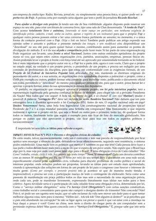 17
17
um empresa da mídia tipo: Radio, Revista, jornal etc. ou simplesmente uma pessoa física, si quiser pode ser: o
porta-voz do Pajé. A pessoa certa por exemplo seria alguém que tem o perfil do jornalista Ricardo Boechat.
Para ajudar a divulgar este projeto: Já tendo um site de boa visibilidade ,alguém disposto pode reservar um
espaço no seu site, para criar um fórum de conversa livre, tipo uma sala de Chat denominada: “A tenda do Pajé”.
Com acesso totalmente livre e anônimo, (reservado só neste espaço em particular, sem nenhuma exigência de
identificação prévia: cadastro, e-mail, senha ou outros, apenas o registro de um nickname) para que o próprio Pajé e
qualquer outra pessoa possam entrar e ter uma conversa franca pertinente ao assunto; no momento, é a única
forma de contacto possível com o Pajé. (Veja o link em baixo) Também pode publicar um artigo expondo sua
opinião sobre o assunto e publicar o presente método (na íntegra, e sem modificas) e/ou disponibilizar um
“download” no seu site para quem quiser baixar o mesmo, contribuindo assim para aumentar os pontos de
divulgação do método. E si é da sua alçada e competência pode fazer mais: Si faz parte de uma organização.org
Pode organizar um levante, uma frente a nível Nacional, Juntos com outras entidades apoiadoras do projeto
numa só voz; que sejam estes: outras organizações civis, partidos, associações, empresas, pessoas físicas etc.
Assim podemos levar o projeto à frente com força total até ser aprovado por unanimidade tornando-se lei federal.
Isto é mais importante que o próprio autor em si, o Pajé fez a parte dele, agora é com vocês, Claro que o projeto
no estado atual, na verdade é um projeto prévio, o preâmbulo de um projeto, e precisa ser redigido por uma
comissão de profissionais da disciplina, para que esteja em conformidade com as exigências formais, de um
Projeto de lei Federal de Iniciativa Popular bem articulado. Por isto, mantendo as diretrizes originais do
pensamento do autor, e a sua autoria, as organizações civis apoiadoras dispostas a patrocinar o projeto, como a
OAB por exemplo,ou outros, podem formar esta comissão para trabalhar nisto, publicando o documento oficial
nas redes, permitindo o “download” do mesmo para qualquer pessoa no site, para que o autor, possa baixar ler e
aprovar o projeto formal, antes da sua apresentação à câmara dos deputados.
O partido, ou organização que conseguir aprovar o presente projeto, em lei pela iniciativa popular, terá a
representação legitimada pela genuína confiança de todos os eleitores, para eleger não só a próxima Presidenta
da Nação! Mas todos que vão seguir! A bola taí, na frente do gol, é só chutar! (É com você Marina!) mudar é
possível! A palavra: “corrupção 0%” deve ser incluída na nossa Bandeira Nacional! Não deixem que um país
estrangeiro leva à dianteira aprovando a lei Corrupção (0%) Antes de nós, O orgulho nacional está em jogo!
Unidos Venceremos! Seria, uma bola fora legendária! Um constrangimento nacional de proporções épicas!
Perdendo de 7 a 1 a copa mundial pareceria uma fichinha em comparação! Mas francamente o que importa
realmente é aprovar o projeto em lei, que seja o Brasil ou outro país o primeiro, tanto faz, de qualquer forma
todos os outros, fatalmente terão que seguir o exemplo para não ficar de fora do mercado globalizado, Sim
porque os países que não aprovarem o projeto, vão ficar para traz em todos os aspectos políticos e
socioeconômicos!
É importante ler sem falta as Idéias para reflexão a seguir...
10/04/15 AM 03:34 Post N°1 PGS > Deveres e obrigações cívicas do cidadão:
De certo modo, talvez inconscientemente, cada um é conivente e tem sua parcela de responsabilidade por ficar
apático sem enxergar a situação do país, deixando-se levar silenciosamente, seguindo sem resistência, o sistema
podre estabelecido. Uma nação tem os políticos que merece! E também os que não têm! Cada pessoa deve fazer a
sua parte e todos devem fazer mais para a nação do que si espera de um povo unido. Não espere que o Brasil faça
algo por ti, mas veja por onde você possa fazer algo para o Brasil! É uma obrigação cívica de Cada cidadão! “Mas
Como? trabalho, estudo, curto á vida, fico cansado não tenho tempo!” Nem 30 minutinhos? Cada um deveria contribuir
com ao menos 30 minutinhos por dia (ou 15 horas por mês) do seu tempo livre a discussões em uma rede social,
especificamente criadas pelas sociedades civis, voltadas para discutir problemas de cunho político e social de
interesse popular, onde soluções podem ser propostas, levando as idéias para um estudo mais aprofundado,
visando à apresentação das soluções em forma de um projeto de lei para o congresso caso houver o interesse de
muita gente. (Como por exemplo, o presente projeto) isto já acontece só que de maneira muito tímida; é
imprescindível, e precisa ser com a participação maciça de todo o contingente do eleitorado. Seria como uma
passeata de manifestação em praça pública todos os dias mas sem a necessidade de uma organização prévia,
onde cada um, pode se manifestar livremente, expressando literalmente suas idéias nas redes para o bem
coletivo. Agora novidade seria si a participação de cada cidadão fosse uma obrigação cívica, determinada por lei,
Como o “serviço militar obrigatório,” seria: (“o Serviço Civil Obrigatório”) com certas sanções construtivas,
como trabalho social e comunitário para quem não cumprir o desígnio dentro do trimestre! Não concorda? Não!
Pois é, só pode ser um egoísta sem noção, que só sabe reclamar da vida sem mover um dedo para si quer tentar
melhorar alguma coisa, nem para si mesmo; “Hellóo úu!... tok tok tok! Têm alguém aí dentro?” se já percebeu que
o país está afundando na corrupção? Se não se ligar agora vai piorar e quem é que vai estar com a mordaça na
fuça daqui a pouco é você! Como na china, nem terás o direito de chegar perto de um computador sem a
permissão expressa deles! Mas quem concorda com o “Serviço Civil Obrigatório.” É, porque sabe que isto seria
 