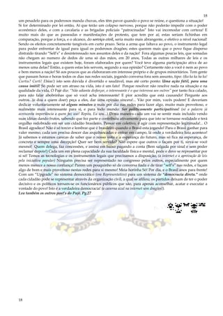 18
18
um pesadelo para os poderosos manda chuvas, eles têm pavor quando o povo se reúne, e questiona a situação!
Si for determinado por lei então, Aí que terão um colapso nervoso, porque não poderão impedir com o poder
econômico deles, e com a cavalaria e as brigadas policiais “patrocinadas” Isto vai incomodar com certeza! E
muito mais do que as passeadas e manifestações de protesto, que tem por aí; estas seriam fichinhas em
comparação, porque a força, e o alcance, do serviço civil, seria muito mais abrangente, e efetivo a nível nacional!
Sendo os efeitos concretamente tangíveis em curto prazo. Seria a arma que faltava ao povo, o instrumento legal
para poder enfrentar de igual para igual os poderosos dragões; estes querem mais que o povo fique disperso
distraído tirando “Self’s” e desinteressado nos assuntos deles e da nação! Fora algumas poucas leis, que somadas
não chegam ao numero de dedos de uma só das mãos, em 20 anos, Todas as outras milhares de leis e os
instrumentos legais que existem hoje, foram elaborados por quem? Você teve alguma participação ativa de ao
menos uma delas? Então, a quem estas leis servem, segundo a sua opinião? Certamente não a você è nem ao povo
e bem menos a nação! Só aos poucos que as elaboraram em interesse próprio e de grupos minoritários. Tem gente
que passam horas e horas todos os dias nas redes sociais, jogando conversa fora sem assunto, tipo: ((ka ka ka ha ka!
Curtiu? Curti! Ebáaa!) isto sem dúvida é divertido e saudável, mas até certo ponto: Uma ação fútil, para uma
causa inútil! Só pode ser um atraso na vida, isto é um fato! Porque resolver não resolve nada na situação e na
qualidade da vida, O Pajé diz: “Não adianta disfarçar, o interessante é o que interessa aos outros” por tanto fica calado,
para não falar abobrinhas que só você acha interessante! E pior acredita que está causando! Pergunte aos
outros...(e doa a quem doer) peça a eles, dar uma opinião sincera!... Vão por mim, vocês podem! E deveriam
dedicar voluntariamente só alguns minutos a mais por dia nas redes para fazer algo, muito mais proveitoso, e
realmente mais interessante para sí, e para todo mundo: Ser politicamente participativos! (só a palavra já
acrescenta importância a quem faz uso! Repita, Eu sou...) Desta maneira cada um vai se sentir mais incluído vendo
suas idéias dando frutos, sabendo que fez parte e contribuiu ativamente para que isto se tornasse realidade e terá
orgulho redobrado em ser um cidadão brasileiro, Pensar em coletivo, é agir com representação legitimada!... O
Brasil agradece! Não é só torcer e lembrar que é brasileiro quando o Brasil esta jogando! Para o Brasil ganhar para
valer mesmo, cada um precisa descer das arquibancadas e entrar em campo, lá onde a verdadeira luta acontece!
Já sabemos e estamos carecas de saber que o nosso voto e a esperança do futuro, mas só fica na esperança, de
concreto e sempre uma decepção! Quer ser bem servido? Não espere que outros o façam por ti, sirva-se você
mesmo! Quem delega, faz concessões, e assina em baixo pagando a conta (Bem salgada por sinal e sem poder
reclamar depois!) Cada um em plena capacidade da sua faculdade física e mental, pode e deve se representar por
si só! Temos as tecnologias e os instrumentos legais que precisamos a disposição, (a internet e a aprovação de leis
pela iniciativa popular) Ninguém precisa ser representado no congresso pelos outros, especialmente por quem
menos merece a nossa confiança! Parem um pouquinho só de conversa fiada e de tirar “self’s” nas redes, e façam
algo de bom e mais proveitoso nestas redes para si mesmo! Meia horinha Só! Por dia, e o Brasil anos para frente!
Com um “Upgrade” no sistema democrático (ora Representativo) para um sistema de “democracia direta.” onde
cada cidadão pode se representar através da organização civil, a qual se afiliou; os partidos deixam de ter o poder
decisivo e os políticos tornam-se os funcionários públicos que são, para apenas aconselhar, acatar e executar a
vontade do povo! Isto é a verdadeira democracia! (a caverna azul na internet sem dragões!).
Lea também os outros post’s do Pajé. Pg.27
 