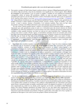 19
19
Procedimento para apoiar e dar o seu voto de aprovação ao projeto!
1. Para apoiar o projeto do Pajé Goitacá Sapoti: nenhum esforço é demais, O Brasil precisa de você! Está ao
seu alcance. Seja um ativista, e faça da sua cidadania o seu orgulho de ser, à hora é agora! : livre o Brasil
da corrupção! Si cada apoiador a sua vez quiser se engajar e também ser um coletor(a) de assinaturas
conseguindo coletar ao menos 120 assinaturas válidas, ou mais em pouco tempo teremos a cota
necessária para aprovar a lei do Pajé. Preencha e assine o Formulário oficial de apoio (Lista de Apoiamento
Pg.25, Imprima varias copias) e vá ao site: http:www.digi-artvisualcom.com no link > “A Tenda do
Pajé” (disponibilizado Gentilmente por uma das empresas apoiadoras) Para se cadastrar como apoiador(a) do
projeto; Convença o maior número de pessoas (amigos, parentes, visinhos, colegas de trabalho, e nas redes
sociais) a fazer o mesmo: Assinar o formulário e ser coletores também, Faça xérox da Pg.1 deste
documento e entrega como folheto informativo para cada apoiador que assina o formulário.
No site acima a pessoa poderá baixar o arquivo Corrupção(0%).pdf do presente projeto na íntegra. É
importante que cada apoiador(a) assine só uma vez o formulário para não termos números de títulos
redundantes na coleta das assinaturas; Si você já assinou com outro coletor(a) não precisa assinar mais, só
continue a coleta, quando terminar, em baixo no roda pé de cada formulário tem: “Coletor(a) Nome”,
coloca o seu nome e e-mail; e Pronto. Agora, os formulários assinados devem ser enviados pelo correio
para uma caixa postal determinada, por motivos de segurança, receberás o numero da caixa postal por e-
mail; Por isto, na Tenda do Pajé (link do site acima) tem: “Caixa Postal”, entra o seu nome e E-mail, e
aperta: “OK”, vai receber o numero da caixa no seu E-mail para onde mandarás os formulários assinados;
é Importante e é imprescindível fazer isto para que todos os formulários sejam recolhidos pela
organização patrocinadora do projeto.
2. Importante: deve também mandar: o texto E-mail da Pg.22 (copiar o Texto Sem alterar nada) para todos
os endereços que se encontram na Pg.24 sem deixar nenhum de fora! (São organizações civis, partidos,
associações estudantis, entidades de jornalismo; empresas, e apoiadores do projeto.) coloca apenas o seu
comentário e endereço de e-mail em evidencia no final para contato posterior; No “Comentário.” Exala á
sua postura e opinião a respeito do projeto; Assim cada entidade apoiadora ao receber o seu e-mail pode
contabilizar e avaliar o teor da abrangência de todos os apoiadores a nível nacional, e divulgar estes
dados nas redes e nas mídias! Em seguida, pode e deve também mandar o mesmo e-mail, para todas as
pessoas que você quiser, (conhecidas suas ou não.) só que em anexo para estes, colocarás, a copia do
arquivo Corrupção(0%).7z do presente projeto; (p/ estrangeiros, neste anexo tem: Corrupção(0%)EN.pdf e o
texto E-mail em inglês) assim cada pessoa pode ler, e se inteirar no assunto; e si quiser, será mais uma
coletora de assinaturas; Si você tiver a oportunidade e condições financeiras, faça uma mala direta,
“Uploads” etc. Quanto mais pessoas se inteirarem, e compartilharem o arquivo Corrupção(0%).7z nas
redes sociais, melhor! Pode também postar um vídeo no youtube si quiser; (para os famosos e influentes nas
mídias isto é uma obrigação cívica!) publique o seu depoimento, de seus amigos e parentes, expondo suas
opiniões sobre o assunto! Si tiver alma de artista e uma boa idéia faça algo de bem engraçado para
divulgar mais o projeto. Para que todos os vídeos fiquem juntos na pagina do youtube, o nome do vídeo
postado deve começar com: “Corrupção(0%) 100% Apoiado + o seu nome”,Além disto, entre nas redes
sociais referente ao combate da corrupção ou outros do mesmo gênero e incentive as discussões em torno
dos argumentos lidos neste Projeto e do Método em particular.
3. Si é do seu temperamento e competência, pode fazer mais se engajando na militância ativa, procure os
núcleos estudantis das universidades, Faça camisetas com slogan tipo: [#Pajé Goitacá 100% Apoiado!]
[#A cura taí! (C) 0% = p> (r>=2·m)] [#(C) 0% neles já!] Organize passeatas para coletas de assinaturas e
distribuição de panfletos informativos, E também si estiver na área do jornalismo pode escrever artigos e
a sua opinião sobre o projeto no seu blog ou site, publicar e disponibilizando um “download” para quem
quiser baixar o presente projeto na íntegra, aumentando assim a divulgação do método; e si faz parte de
uma organização.org, sendo da sua alçada, pode organizar um levante, uma frente a nível Nacional,
Juntos com outras entidades apoiadoras do projeto numa só voz; que sejam estes organizações civis,
partidos, associações, empresas e pessoas físicas etc. Assim podemos levar o projeto à frente com força
total até ser aprovado tornando-se lei federal. O Pajé fez a parte dele, vocês estão com a faca o queijo e a
goiabada na mão agora é com vocês! Levem este projeto à diante com força total!
 