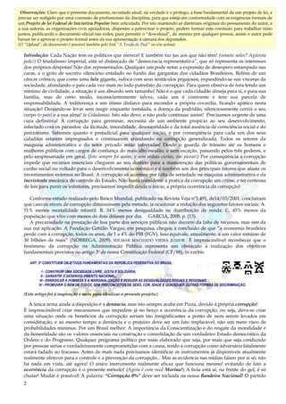 2
2
Introdução: Cada Nação tem os políticos que merece! E também faz jus aos que não têm! (votaste neles? Agüenta
peão!) O feudalismo imperial, está só disfarçado de “democracia representativa”, que só representa os interesses
dos próprios déspotas! Não dos representados. Qualquer um pode notar a expressão de desespero estampado nas
caras, e o grito de socorro silencioso entalado no fundo das gargantas dos cidadãos Brasileiros, Reféns de um
câncer crônico, que como uma lula gigante, sufoca com seus tentáculos pegajosos, expandindo-se nas vísceras da
sociedade, afundando o país cada vez mais no lodo putrefato da corrupção. Para quem observa de fora tendo um
mínimo de civilidade, a situação é um absurdo sem tamanho! Não é o que cada cidadão almeja para si, e para sua
família, mas de certo modo, inconscientemente talvez, cada um é conivente e tem sua parcela de
responsabilidade, A indiferença e um ótimo disfarce para esconder a própria covardia, ficando apático nesta
situação! Deixando-se levar sem reagir enquanto instalada, a doença da podridão, silenciosamente corrói o seu
corpo (o país) e a sua alma! (a Cidadania). Isto não deve, e não pode continuar assim! Precisamos urgente de uma
cura definitiva! À corrupção para germinar, necessita de um ambiente propicio ao seu desenvolvimento,
infectado com os parasitos: da ilicitude, imoralidade, desonestidade e da total ausência de consciência social e do
patriotismo. Sabemos quanto é prejudicial para qualquer nação, e por conseqüência para cada um dos seus
cidadãos estarem impregnados e continuarem afundando na corrupção generalizada; Todos os setores da
maquina administrativa e do setor privado estão infectadas! Desde o guarda de trânsito até os homens e
mulheres públicos com cargos de confiança do mais alto escalão, e sem exceção, passando pelos três poderes, e
pelo empresariado em geral, (Isto sempre foi assim, e sem rédeas curtas, vai piorar!) Por conseqüência a corrupção
impede que recursos essenciais cheguem ao seu destino para a manutenção das políticas governamentais de
cunho social ou voltado para o desenvolvimento econômico e é também um dos principais fatores que afasta os
investimentos externos no Brasil. A corrupção só acontece por falta de seriedade na maquina administrativa e da
inexistente mecânica de controle do Estado, Não basta considerar á pratica da corrupção um crime, e ter centenas
de leis para punir os infratores, precisamos impedir desde o inicio, a própria ocorrência da corrupção!
Conforme estudo realizado pelo Banco Mundial, publicado na Revista Veja nº1.491, de14/03/2001, concluíram
que caso os níveis de corrupção diminuíssem pela metade, ia ocasionar a redução dos seguintes fatores sociais: A.
51% menos mortalidade infantil. B. 54% menos desigualdade na distribuição de renda. C. 45% menos da
população que vive com menos de dois dólares por dia. GARCIA, 2008, p. (13).
A precariedade na prestação de boa parte dos serviços públicos não decorre da falta de recursos, mas sim da
sua má aplicação. A Fundação Getúlio Vargas, em pesquisa, chegou à conclusão de que “a economia brasileira
perde com a corrupção, todos os anos, de 1 a 4% do PIB (FGV). Isso equivale, anualmente, a um valor mínimo de
30 bilhões de reais” (NÓBREGA, 2009). WILMAR MACHADO VIEIRA JÚNIOR È imprescindível reconhecer que o
fenômeno da corrupção na Administração Pública representa um obstáculo à realização dos objetivos
fundamentais previstos no artigo 3º de nossa Constituição Federal (CF/88), in verbis:
ART. 3º CONSTITUEM OBJETIVOS FUNDAMENTAIS DA REPÚBLICA FEDERATIVA DO BRASIL:
I - CONSTRUIR UMA SOCIEDADE LIVRE, JUSTA E SOLIDÁRIA;
II - GARANTIR O DESENVOLVIMENTO NACIONAL;
III - ERRADICAR A POBREZA E A MARGINALIZAÇÃO E REDUZIR AS DESIGUALDADES SOCIAIS E REGIONAIS;
IV - PROMOVER O BEM DE TODOS, SEM PRECONCEITOS DE SEXO, COR, IDADE E QUAISQUER OUTRAS FORMAS DE DISCRIMINAÇÃO.
(Este artigo foi à inspiração e meta para idealizar o presente projeto.)
A única arma ainda a disposição é a denúncia, mas isto sempre acaba em Pizza, devido à própria corrupção!
È imprescindível criar mecanismos que impedem já no berço a ocorrência da corrupção, ou seja, deve-se criar
uma situação onde os benefícios da corrupção seriam tão insignificantes a ponto de nem serem levados em
consideração, e ao mesmo tempo a denúncia e o prejuízo deve ser um fato implacável, não um mero risco de
probabilidades mínimas. Por um Brasil melhor: A importância da Conscientização e do resgate da moralidade e
da honestidade são os valores essenciais na construção e consolidação de um verdadeiro Estado democrático da
Ordem e do Progresso. Qualquer programa político por mais elaborado que seja, por mais que seja conduzido
por pessoas serias e verdadeiramente comprometidas com a causa, tendo a corrupção como adversária fatalmente
estará fadado ao fracasso. Antes de mais nada precisamos identificar os instrumentos já disponíveis atualmente
realmente efetivos para o controle e a prevenção da corrupção... Mas as evidencia nas mídias falam por si só, não
há nada em vista, até agora! O único instrumento realmente eficaz que funciona mesmo! evitando de fato a
ocorrência da corrupção é o presente método! (Agora é com você Marina!) A bola está aí, na frente do gol, é só
chutar! Mudar é possível! A palavra: “Corrupção 0%” deve ser incluída na nossa Bandeira Nacional! O partido
Observações: Claro que o presente documento, no estado atual, na verdade é o prólogo, a base fundamental de um projeto de lei, e
precisa ser redigido por uma comissão de profissionais da disciplina, para que esteja em conformidade com as exigências formais de
um Projeto de lei Federal de Iniciativa Popular bem articulada. Por isto mantendo as diretrizes originais do pensamento do autor, e
a sua autoria, as organizações civis apoiadoras, dispostas a patrocinar o projeto, podem formar esta comissão para trabalhar nisto
juntos, publicando o documento oficial nas redes, para permitir o “download”, do mesmo por qualquer pessoa, assim o autor pode
baixar ler e aprovar o projeto formal antes da sua apresentação à câmara dos deputados.
(O “Upload”, do documento é possível também pelo link “A Tenda do Pajé” no site acima)
 