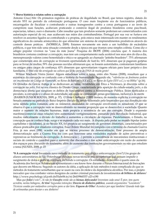 21
21
*7 Breve história e relatos sobre a corrupção
Antonio Cruz/Abr: Os primeiros registros de práticas de ilegalidade no Brasil, que temos registro, datam do
século XVI no período da colonização portuguesa. O caso mais freqüente era de funcionários públicos,
encarregados de fiscalizar o contrabando e outras transgressões contra a coroa portuguesa e ao invés de
cumprirem suas funções, acabavam praticando o comércio ilegal de produtos brasileiros como pau-brasil,
especiarias, tabaco, ouro e diamante. Cabe ressaltar que tais produtos somente poderiam ser comercializados com
autorização especial do rei, mas acabavam nas mãos dos contrabandistas. Portugal por sua vez se furtava em
resolver os assuntos ligados ao contrabando e a propina, pois estava mais interessado em manter os rendimentos
significativos da camada aristocrática do que alimentar um sistema de empreendimentos produtivos através do
controle dessas práticas. (NÓBREGA, 2009): Estamos novamente em meio a um turbilhão de escândalos
públicos, o que tem sido uma situação constante desde a época em que éramos uma simples colônia. Como diz o
adágio popular vivemos na “casa da mãe Joana” Pesquisa do IBOPE (2006) concluiu que: A maioria dos
brasileiros costuma condenar a corrupção, mas tem um comportamento nada aceitável nos seus atos do dia-a dia,
menosprezando valores como honestidade e ética e se apegando ao chamado "jeitinho brasileiro”. 75% afirmaram
que cometeriam atos de corrupção se tivessem oportunidade de fazê-lo; 14% disseram que já pagaram gorjetas
para se livrar de multas; 59% das pessoas ouvidas afirmaram que, se fossem autoridades, contratariam familiares
ou amigos para cargos de confiança; 43% disseram que aproveitariam viagens oficiais para lazer próprio e dos
familiares. O Mal está tão arraigado na cultura que já faz parte do DNA de muita gente!
Wilmar Machado Vieira Júnior: Alguns estudiosos sobre o tema, entre eles Nunes (2008), ressaltam que a
existência da corrupção se confunde com a história da humanidade. Segundo ele, “referências ao fenômeno podem
ser encontradas no Código de Hamurabi, no Reino da Babilônia (XX a.C.), no Reino do Egito (XIV a.C.) e na Bíblia” (p.16).
Os filósofos da Grécia Antiga já se dedicavam ao tema. Aristóteles, em Ética a Nicômaco, já discorria sobre a
corrupção na polis. Foi na era clássica do Direito Grego, caracterizada pela aparição da cidade-estado, polis, e da
democracia direta que surgiram os delitos de funcionários contra a Administração Pública. Eram tipificados o
peculato, a corrupção e o abuso de autoridade, aos quais se cominavam penas gravíssimas, inclusive a de morte
(BARROS JUNIOR ROCHA, 2009, p. 37). O filme Gladiador (2000) destaca, de maneira explícita, a corrupção no
Senado romano no período do Baixo Império (Século II), sendo salientado pelo Imperador que sua dissolução não
seria sentida pelos romanos, ante os inúmeros escândalos de corrupção envolvendo os senadores. O que se
observa é que a corrupção vem se desenvolvendo na mesma proporção que se desenvolve a sociedade. Quanto
maior o número de relações humanas, mais propícia a ocorrência de um ato corrupto. Desde a expansão
marítimo-comercial essas relações vêm aumentando vertiginosamente, passando pela Revolução Industrial, que
mudou radicalmente a divisão do trabalho e aumentou a circulação de riquezas. Paralelamente, o Estado, na
concepção que se conhece hoje, surge e se expande cada vez mais. A disputa pelo poder no mundo bipolar (entre
capitalistas e socialistas), já no Século XX, foi propícia ao surgimento de governos ditatoriais, caracterizados por
abusos praticados por ditadores corruptos. Essa Ordem Mundial foi rompida com o término da chamada Guerra
Fria, já nos anos 1990, ocasião em que se iniciou processo de democratização. Esse processo de ampla
democratização após a Guerra Fria fez com que houvesse uma verdadeira explosão de ações preventivas e
repressivas ao fenômeno da corrupção. A democracia (…) permite a coexistência de mecanismos institucionais e
sociais de controle e contribui para o aumento das discussões e das ações anticorrupção em razão do aumento
dos espaços para discussão do fenômeno, além do aumento das instituições governamentais ou não que estudam
o tema (NUNES, 2008, p. 23
*8 A corrupção vicia! Inventado novo método de tratamento psicológico anticorrupção (Será?) Um grupo de
alunos universitários de São Petersburgo elaborou novas técnicas psicoterapêuticas que possam impedir o
surgimento de dolos e práticas criminais, incluindo a corrupção. Os estudantes do terceiro e quarto anos da
Academia dos Serviços Aduaneiros apresentaram o seu know-how durante o Fórum Internacional de Inovações
que decorre em Moscou. Segundo os autores da idéia, a aplicação de tais métodos é mais complicada do que os
métodos de tratamento semelhantes que se usam na cura do vício e da dependência alcoólica. Por isso, o projeto
inovador que visa combater vários desígnios de caráter criminal precisará de investimentos de bilhões de dólares!
http://www.psychology.id.jcmb.dn55abr06.te/ni-26419960337-z23-s190
Mas que fedor é este?...Si não for Enxofre então são as hienas defecando! Inventam cada uma! È pior, tem quem
acredita, nestas bobagens, Aí têm! Segundas intenções: Desvio de dinheiro público, usando argumentos “Louváveis”
Técnicas usadas por malandros corruptos para se dar bem. Fiquem de Olho! Acontece por aqui também! Usando todo tipo
de artimanhas para desviar o seu dinheiro!
 