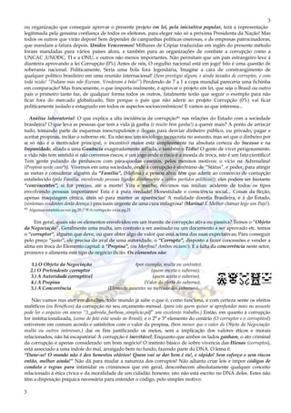 3
3
ou organização que conseguir aprovar o presente projeto em lei, pela iniciativa popular, terá a representação
legitimada pela genuína confiança de todos os eleitores, para eleger não só a próxima Presidenta da Nação! Mas
todos os outros que virão depois! Sem depender de campanhas políticas onerosas, e de empresas patrocinadoras,
que mandam a fatura depois. Unidos Venceremos! Milhares de Cópias traduzidas em inglês do presente método
foram mandadas para vários países afora, e também para as organizações de combate a corrupção como a
UNCAC ,UNODC, TI e a ONU, e outros não menos importantes, Não permitam que um país estrangeiro leve à
dianteira aprovando a lei Corrupção (0%) Antes de nós, O orgulho nacional está em jogo! Isto é uma questão de
soberania nacional. Politicamente, Seria uma bola fora legendária, Imagine a cara de constrangimento de
qualquer político brasileiro em uma reunião internacional! (Sem prestigio algum, e ainda taxados de corruptos, e com
toda razão! “Podiam mas não fizeram. Venderam a bola!”) Perdendo de 7 a 1 a copa mundial pareceria uma fichinha
em comparação! Mas francamente, o que importa realmente, é aprovar o projeto em lei, que seja o Brasil ou outro
país o primeiro tanto faz, de qualquer forma todos os outros, fatalmente terão que seguir o exemplo para não
ficar fora do mercado globalizado, Sim porque o país que não aderir ao projeto Corrupção (0%) vai ficar
politicamente isolado e estagnado em todos os aspectos socioeconômicos! E vamos ao que interessa...
Análise laboratorial: O que explica a alta incidência de corrupção*¹ nas relações do Estado com a sociedade
brasileira? O que leva as pessoas que tem a vida já ganha (e muito bem ganha!) a querer mais? A ponto de arriscar
tudo, tomando parte de esquemas inescrupulosos e ilegais para desviar dinheiro público, ou privado, pagar e
aceitar propinas, incitar o suborno etc. Eu não sou um sociólogo tecnocrata no assunto, mas sei que o dinheiro por
si só não é o motivador principal, o incentivo maior está simplesmente na absoluta certeza do Sucesso e na
Impunidade, aliada a uma Ganância exageradamente inflada, e também o Tédio! O gosto de viver perigosamente,
a vida não tem sentido si não corremos riscos; é um jogo onde o risco é a moeda de troca, isto é um fato científico!
Tem gente pulando de penhascos com pára-quedas caseiros, pelos mesmos motivos: o vicio na Adrenalina!
(Propina neste caso*8). Vivemos em uma sociedade, onde a corrupção è sinônimo de “Státus”, e poder, para atingir
as metas e considerar alguém da “Família”, (Mafiosa.) a pessoa alvo, têm que aderir ao consórcio de corrupção
estabelecido (pela Família, envolvendo pessoas ligadas diretamente a certos partidos políticos!); eles podem ser bastante
“convincentes”, si for preciso, até a morte! Vira e meche, ouvimos nas mídias: acidente de todos os tipos
envolvendo pessoas importantes! Esta é á pura verdade! Honestidade e consciência social... Coisas da ficção,
apenas maquiagem cênica, úteis só para manter as aparências! A realidade doentia Brasileira, e á do Estado,
(sintomas evidentes desta doença.) precisam urgente de uma cura milagrosa! (Marina! É Melhor chamar logo um Pajé!).
*¹ Algumas estatísticas ver pg.20 / *8 A corrupção vicia pg.21
Em geral, quais são os elementos envolvidos em um tramite de corrupção ativa ou passiva? Temos o “Objeto
da Negociação”, Geralmente uma multa, um contrato a ser assinado ou um documento a ser aprovado etc. temos
o “corruptor”, alguém que deve, ou quer obter algo de valor que está acima das suas expectativas; Para conseguir
pelo preço “justo”, ele precisa do aval de uma autoridade, o “Corrupto”, disposto a fazer concessões e vender a
alma em troca do Elemento capital: á “Propina”, (ou Morfina? Ambos viciam!). E a falta da concorrência neste setor,
promove e alimenta este tipo de negócio ilícito. Os elementos são:
1.) O Objeto da Negociação (por exemplo, multa ou contrato).
2.) O Pretendente corruptor (quem enceta o suborno).
3.) A Autoridade corruptível (quem aceita o suborno).
4.) A Propina (Valor da oferta do suborno).
5.) A Concorrência (Elemento ausentes no mercado dos subornos).
Não vamos nus ater em detalhes, todo mundo já sabe o que é, como funciona, e com certeza sente os efeitos
maléficos (ou Benéficos) da corrupção no seu orçamento mensal. (para isto quem quiser se aprofundar mais no assunto
pode ler o arquivo em anexo “3_gabriela_barbosa_simplicio.pdf” um excelente trabalho.) Então, em quanto à corrupção
for institucionalizada, (como de fato está sendo no Brasil), e o 2° e 3° elemento do cenário (O corruptor e o corruptível)
estiverem em comum acordo e satisfeitos com o valor da propina, (bem menor que o valor do Objeto da Negociação:
multa ou outros interesses.) daí os fins justificando os meios, sem a implicação dos valores éticos e morais
relacionados, não há escapatória! À corrupção é inevitável; Enquanto que ambos os lados ganham, o ato criminal
da corrupção é apenas considerado um bom negócio! O instinto básico de sobre vivencia das Hienas (corruptos),
está associado a uma índole do mal, arraigado bem no fundo, fazendo parte do DNA. O lema é:
“Dane-se! O mundo não é dos honestos otários! Quem vai se dar bem é eu!, e rápido! Sem esforço e sem riscos
então, melhor ainda!” Não dá para mudar a natureza dos corruptos! Não adianta criar leis e impor códigos de
conduta e regras para intimidar os criminosos que em geral, desconhecem absolutamente qualquer conceito
relacionado à ética cívica e da moralidade de um cidadão honesto; isto não está escrito no DNA deles. Estes não
têm a disposição psíquica necessária para entender o código, pelo simples motivo:
 