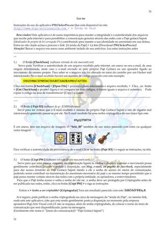 31
31
Lea me
Instruções de uso do aplicativo PWChckerPro.exe Que está disponível no site:
http://www.digi-artvisualcom.com > A Tenda do Pajé
Bem vindos! Este aplicativo é de suma importância para manter a integridade e a autenticidade dos arquivos
que recebe pela internet e para possibilitar a comunicação genuína através das redes com o Pajé goitacá Sapoti
(Idealizador do projeto de lei corrupção 0%) contribuindo para manter a sua identidade no anonimato em sua defesa.
Entra no site citado acima e procure o link: [A tenda do Pajé] > Lá têm [Download PWChckerPro.exe]
Atenção! Baixar o arquivo em anexo num ambiente isolado do seu antivírus. Lea estas instruções antes
____________________________________________________________________________________________________
__
1.) O Botão [CheckSum] (software retirado do site macoratti.net)
Serve para: Verificar a autenticidade de um arquivo recebido pela internet, em anexo no seu e-mail, de uma
origem determinada, neste caso o e-mail enviado só pelo próprio Pajé Goitacá ou um apoiador ligado ao
movimento do mesmo projeto. Para saber se o arquivo não foi alterado no meio do caninho por um Hacker mal
intencionado, No e-mail recebido haverá um numero de código parecido com este exemplo:
Clica nos botões [CheckSum] > [Open File] > procura a pasta selecionado o arquivo recebido, > Clica no botão
> [Get CheckSum] e pronto! Agora é só comparar os dois códigos, si forem iguais o arquivo é autentico. Pode
copiar o código na área de transferência> [Copy] si quiser.
____________________________________________________________________________________________________
___
2.) O Botão [ Pajé ID] (software do gr. JCMBSoftwares)
Serve para ter certeza que o E-mail recebido é mesmo do próprio Pajé Goitacá Sapoti e não de alguém mal
intencionado querendo passar-se por ele. No E-mail recebido há uma senha criptográfica de uso único tipo esta:
#Fg!(j370073#
E em anexo, tem um arquivo de imagem: O “Selo_00” também de uso único parecido com estes ou qualquer
outra imagem:
Para verificar a autenticidade da proveniência do e-mail Clicar no botão [Pajé ID] > e seguir as instruções, na tela.
____________________________________________________________________________________________________
3.) O botão [Cirpt PW ] (software retirado do site macoratti.net)
Serve para que uma pessoa, empresa, ou organização ligada às mídias e disposta a apoiar o movimento possa
gentilmente contribuir, criando e pondo a disposição, um blog, e-mail, ou pagina do face-book, especialmente
para dar acesso irrestrito ao Pajé Goitacá Sapoti dando a ele a senha de acesso do meios de comunicação,
podendo assim contribuir na manutenção do anonimato necessário do pajé e ao mesmo tempo permitindo que o
pajé possa manter contato através das redes com a própria entidade, os apoiadores, e entrevistadores.
Para que o Pajé tenha acesso e saiba a senha do site etc. a senha deve ser protegida por Criptografia antes de
ser publicada nas redes, então, clica no botão [Cirpt PW] > e siga as instruções.
Entrar a > Senha a ser criptadda> [Criptografar] Terá um resultado parecido com este: Î±RÔÀÖ³È¶SçÆ
Aí é seguro, pode publicar a senha criptografada na caixa de mensagens da “tenda do Pajé”, no mesmo link,
onde está este aplicativo, (site que esta sendo gentilmente posto a disposição no momento pela empresa
apoiadora Digi-Arts Visual com.) E não se esqueça, alem da senha criptografada, de colocar o nome do meio de
comunicação que será disponibilizado, junto na mensagem.
(Geralmente este nome é: “[meio de comunicação]+ “Pajé Goitacá Sapoti”)
DE631986CEF90536CF0ABE7A843BA990A7AF72E6
 