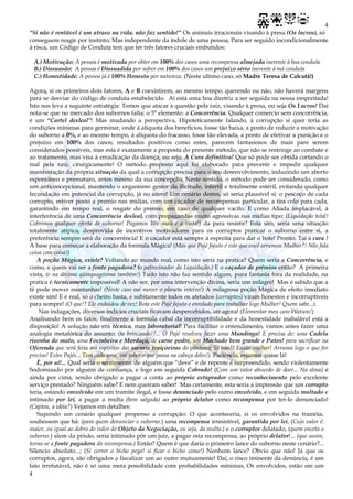 4
4
“Si não é rentável é um atraso na vida, não faz sentido!” Os animais irracionais visando à presa (Os lucros), só
conseguem reagir por instinto; Mas independente da índole de uma pessoa, Para ser seguido incondicionalmente
à risca, um Código de Conduta tem que ter três fatores cruciais embutidos:
A.) Motivação: A pessoa é motivada por obter em 100% dos casos uma recompensa almejada inerente à boa conduta
B.) Dissuasão: A pessoa é Dissuadida por sofrer em 100% dos casos um prejuízo sério inerente à má conduta
C.) Honestidade: A pessoa já é 100% Honesta por natureza. (Neste ultimo caso, só Madre Teresa de Calcutá!)
Agora, si os primeiros dois fatores, A e B coexistirem, ao mesmo tempo, querendo ou não, não haverá margens
para se desviar do código de conduta estabelecido. Aí está uma boa diretriz a ser seguida na nossa empreitada!
Isto nos leva a seguinte estratégia: Temos que atacar a questão pela raiz, visando à presa, ou seja Os Lucros! Daí
nota-se que no mercado dos subornos falta: o 5° elemento: a Concorrência. Qualquer comercio sem concorrência,
é um “Cartel desleal”! Mas mudando a perspectiva, Hipoteticamente falando, á corrupção si quer teria as
condições mínimas para germinar, onde á alíquota dos benefícios, fosse tão baixa, a ponto de reduzir a motivação
do suborno a 0%, e ao mesmo tempo, á alíquota do fracasso, fosse tão elevada, a ponto de efetivar a punição e o
prejuízo em 100% dos casos; resultados positivos como estes, parecem fantasiosos de mais pare serem
considerados possíveis, mas esta é exatamente a proposta do presente método, que não se restringe ao combate e
ao tratamento, mas visa à erradicação da doença, ou seja: A Cura definitiva! Que só pode ser obtida cortando o
mal pela raiz, cirurgicamente! O método proposto aqui foi elaborado para prevenir e impedir qualquer
manifestação da própria situação da qual a corrupção precisa para o seu desenvolvimento, induzindo um aborto
espontâneo e prematuro, antes mesmo da sua concepção. Neste sentido, o método pode ser considerado, como
um anticoncepcional, mantendo o organismo gestor da ilicitude, infértil e totalmente estéril, evitando qualquer
fecundação em potencial da corrupção, já no útero! Um cenário destes, só seria plausível si: o pescoço de cada
corrupto, estiver posto a premio nas mídias, com um caçador de recompensas particular, a tira colo para cada,
garantindo em tempo real, o resgate do premio, em caso de qualquer vacilo; E como Aliada implacável, á
interferência de uma Concorrência desleal, com propagandas muito agressivas nas mídias tipo: (Liquidação total!
Cobrimos qualquer oferta de suborno! Pagamos 10x mais e a vista!) da para resistir? Esta sim, seria uma situação
totalmente atípica, desprovida de incentivos motivadores para os corruptos praticar o suborno entre si, a
preferência sempre será da concorrência! E o caçador está sempre à espreita para dar o bote! Pronto, Taí a cura !
A base para começar a elaboração da formula Mágica! (Mas que Pajé fajuto é este que você arrumou Mulher?! Não fala
coisa com coisa!)
A poção Mágica, existe? Voltando ao mundo real, como isto seria na pratica? Quem seria a Concorrência, e
como, e quem vai ser a fonte pagadora? (o patrocinador da Liquidação.) E o caçador de prêmios então? A primeira
vista, (e na décima qüinquagésima também!) Tudo isto não faz sentido algum, pura fantasia fora da realidade, na
pratica é tecnicamente impossível! A não ser, por uma intervenção divina, seria um milagre! Mas é sabido que a
fé pode mover montanhas! (Neste caso vai mover o planeta inteiro!) A milagrosa poção Mágica de efeito imediato
existe sim! E é real, só o cheiro basta, e subitamente todos os afetados (corruptos) viram honestos e incorruptíveis
para sempre! (O que!? Ele endoidou de vez! Bota este Pajé fajuto e enrolado para trabalhar logo Mulher! Quem sabe...).
Nas indagações, diversos indícios cruciais ficavam despercebidos, até agora! (Elementar meu caro Watson!)
Analisando bem os fatos, finalmente a formula cabal da incorruptibilidade e da honestidade inabalável está a
disposição! A solução não era técnica, mas laboratorial! Para facilitar o entendimento, vamos antes fazer uma
analogia metafórica do assunto: (ta brincando!?... O Pajé resolveu fazer uma Mandinga! E precisa de: uma Cadela
risonha do mato, uma Focinheira e Mordaça, de carne podre, um Machado bem grande e Patos! para sacrificar na
Oferenda que será feita aos espíritos das sucuris traiçoeiras do pântano; Só isto?! Então mulher! Arruma logo o que for
preciso! Estes Pajés... Tem cada uma, vai saber o que passa na cabeça deles!). Paciência, estamos quase lá!
È, por aí!... Qual seria o sentimento: de alguém que “deve” e de repente é surpreendido, sendo violentamente
Sodomizado por alguém de confiança, e logo em seguida Cobrado! (Com um valor absurdo de doer... Na alma) é
ainda por cima, sendo obrigado a pagar a conta ao próprio estuprador como reconhecimento pelo excelente
serviço prestado? Ninguém sabe? E nem queiram saber! Mas certamente, esta seria a impressão que um corrupto
teria, estando envolvido em um tramite ilegal, e fosse denunciado pelo outro envolvido, e em seguida multado e
intimado por lei, a pagar a multa (bem salgada) ao próprio delator como recompensa por ter-lo denunciado!
(Captou, a idéia?) Vejamos em detalhes:
Supondo um cenário qualquer propenso a corrupção: O que aconteceria, si os envolvidos na tramóia,
soubessem que há: (para quem denunciar o suborno.) uma recompensa irresistível, garantida por lei, (Cujo valor é:
maior, ou igual ao dobro do valor do Objeto da Negociação, ou seja, da multa.) e o corruptor delatado, (quem enceta o
suborno.) alem da prisão, seria intimado pôr um juiz, a pagar esta recompensa, ao próprio delator!... (que assim,
torna-se a fonte pagadora da recompensa.) Então? Quem é que daria o primeiro lance do suborno neste cenário?...
Silencio absoluto...; (Si correr o bicho pega! si ficar o bicho come!) Nenhum lance? Obvio que não! Já que os
corruptos, agora, são obrigados a fiscalizar um ao outro mutuamente! Daí, o risco iminente da denúncia, é um
fato irrefutável, não é só uma mera possibilidade com probabilidades mínimas, Os envolvidos, estão em um
 