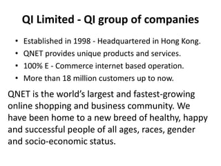 QI Limited - QI group of companies
• Established in 1998 - Headquartered in Hong Kong.
• QNET provides unique products and services.
• 100% E - Commerce internet based operation.
• More than 18 million customers up to now.
QNET is the world’s largest and fastest-growing
online shopping and business community. We
have been home to a new breed of healthy, happy
and successful people of all ages, races, gender
and socio-economic status.
 
