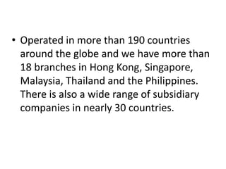 • Operated in more than 190 countries
around the globe and we have more than
18 branches in Hong Kong, Singapore,
Malaysia, Thailand and the Philippines.
There is also a wide range of subsidiary
companies in nearly 30 countries.
 