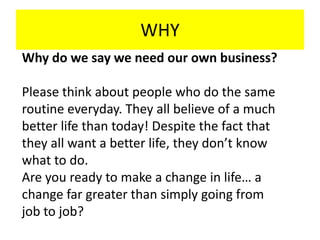 WHY
Why do we say we need our own business?
Please think about people who do the same
routine everyday. They all believe of a much
better life than today! Despite the fact that
they all want a better life, they don’t know
what to do.
Are you ready to make a change in life… a
change far greater than simply going from
job to job?
 