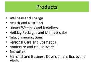 Products
• Wellness and Energy
• Health and Nutrition
• Luxury Watches and Jewellery
• Holiday Packages and Memberships
• Telecommunications
• Personal Care and Cosmetics
• Homecare and House Ware
• Education
• Personal and Business Development Books and
Media
 