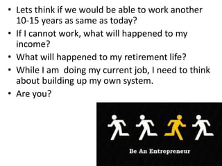• Lets think if we would be able to work another
10-15 years as same as today?
• If I cannot work, what will happened to my
income?
• What will happened to my retirement life?
• While I am doing my current job, I need to think
about building up my own system.
• Are you?
 