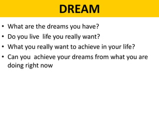 DREAM
• What are the dreams you have?
• Do you live life you really want?
• What you really want to achieve in your life?
• Can you achieve your dreams from what you are
doing right now
 