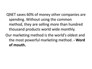 QNET saves 60% of money other companies are
spending. Without using the common
method, they are selling more than hundred
thousand products world wide monthly.
Our marketing method is the world's oldest and
the most powerful marketing method. - Word
of mouth.
 