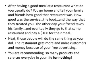 • After having a good meal at a restaurant what do
you usually do? You go home and tell your family
and friends how good that restaurant was. How
good was the service...the food…and the way that
they treated you. The other day your friend takes
his family…and eventually they go to that same
restaurant and pay a $100 for their meal.
• Next, those people will do the same thing as you
did. The restaurant gets more and more customers
and money because of your free advertising.
• You are recommending so many products and
services everyday in your life for nothing!
 