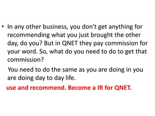 • In any other business, you don't get anything for
recommending what you just brought the other
day, do you? But in QNET they pay commission for
your word. So, what do you need to do to get that
commission?
You need to do the same as you are doing in you
are doing day to day life.
use and recommend. Become a IR for QNET.
 