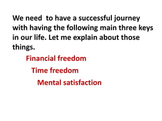 Financial freedom
Time freedom
Mental satisfaction
We need to have a successful journey
with having the following main three keys
in our life. Let me explain about those
things.
 