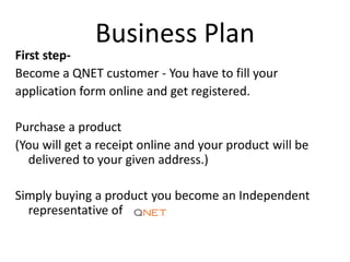 Business Plan
First step-
Become a QNET customer - You have to fill your
application form online and get registered.
Purchase a product
(You will get a receipt online and your product will be
delivered to your given address.)
Simply buying a product you become an Independent
representative of
 