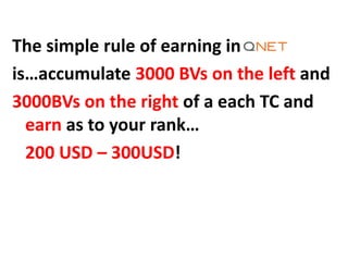The simple rule of earning in
is…accumulate 3000 BVs on the left and
3000BVs on the right of a each TC and
earn as to your rank…
200 USD – 300USD!
 