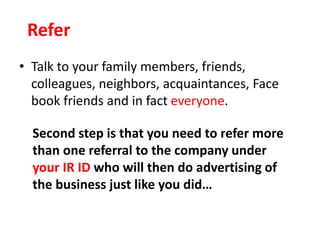• Talk to your family members, friends,
colleagues, neighbors, acquaintances, Face
book friends and in fact everyone.
Refer
Second step is that you need to refer more
than one referral to the company under
your IR ID who will then do advertising of
the business just like you did…
 