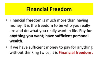 Financial Freedom
• Financial freedom is much more than having
money. It is the freedom to be who you really
are and do what you really want in life. Pay for
anything you want; have sufficient personal
wealth.
• If we have sufficient money to pay for anything
without thinking twice, it is Financial freedom .
 