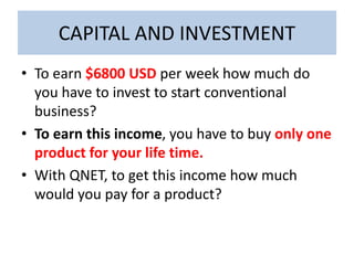 CAPITAL AND INVESTMENT
• To earn $6800 USD per week how much do
you have to invest to start conventional
business?
• To earn this income, you have to buy only one
product for your life time.
• With QNET, to get this income how much
would you pay for a product?
 