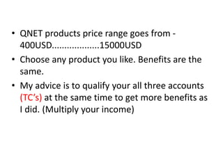 • QNET products price range goes from -
400USD...................15000USD
• Choose any product you like. Benefits are the
same.
• My advice is to qualify your all three accounts
(TC’s) at the same time to get more benefits as
I did. (Multiply your income)
 