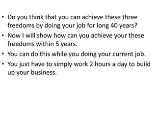 • Do you think that you can achieve these three
freedoms by doing your job for long 40 years?
• Now I will show how can you achieve your these
freedoms within 5 years.
• You can do this while you doing your current job.
• You just have to simply work 2 hours a day to build
up your business.
 
