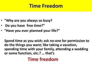 Time Freedom
• “Why are you always so busy?
• Do you have free time?”
• “Have you ever planned your life?”
Spend time as you wish; ask no-one for permission to
do the things you want; like taking a vacation,
spending time with your family, attending a wedding
or some function, etc.? … that’s
Time freedom
 