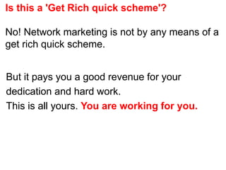 Is this a 'Get Rich quick scheme'?
No! Network marketing is not by any means of a
get rich quick scheme.
But it pays you a good revenue for your
dedication and hard work.
This is all yours. You are working for you.
 