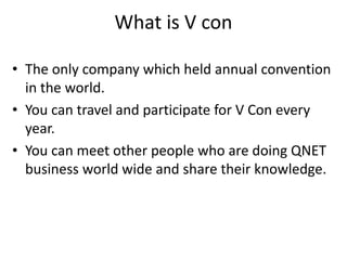What is V con
• The only company which held annual convention
in the world.
• You can travel and participate for V Con every
year.
• You can meet other people who are doing QNET
business world wide and share their knowledge.
 